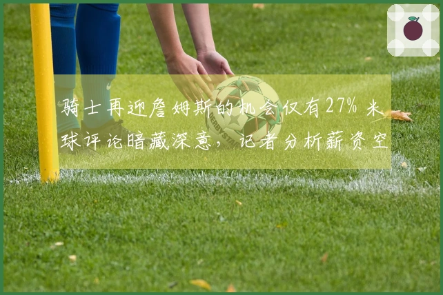 骑士再迎詹姆斯的机会仅有27% 米球评论暗藏深意，记者分析薪资空间至关重要